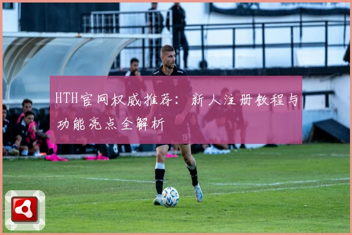 HTH官网权威推荐：新人注册教程与功能亮点全解析