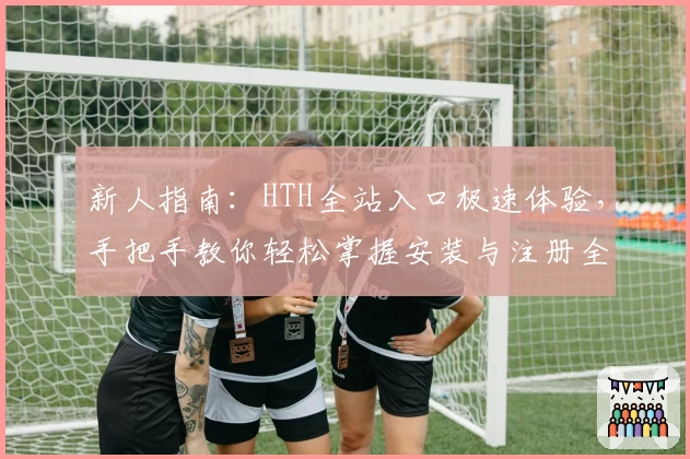 新人指南：HTH全站入口极速体验，手把手教你轻松掌握安装与注册全过程
