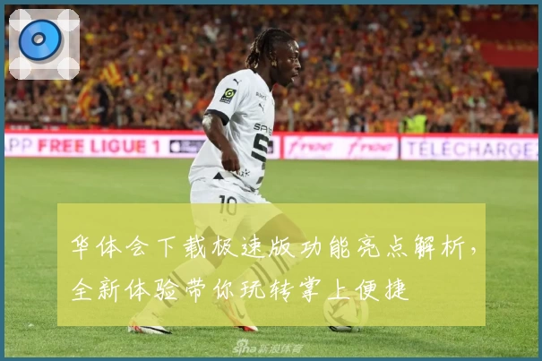 华体会下载极速版功能亮点解析，全新体验带你玩转掌上便捷