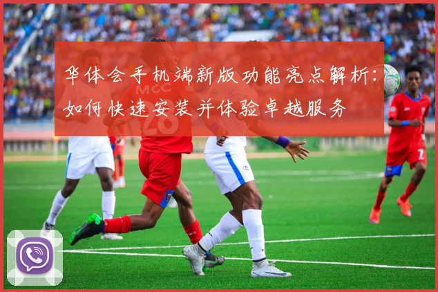 华体会手机端新版功能亮点解析：如何快速安装并体验卓越服务