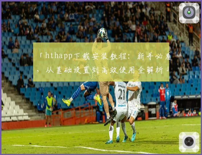 「hthapp下载安装教程：新手必看，从基础设置到高效使用全解析」