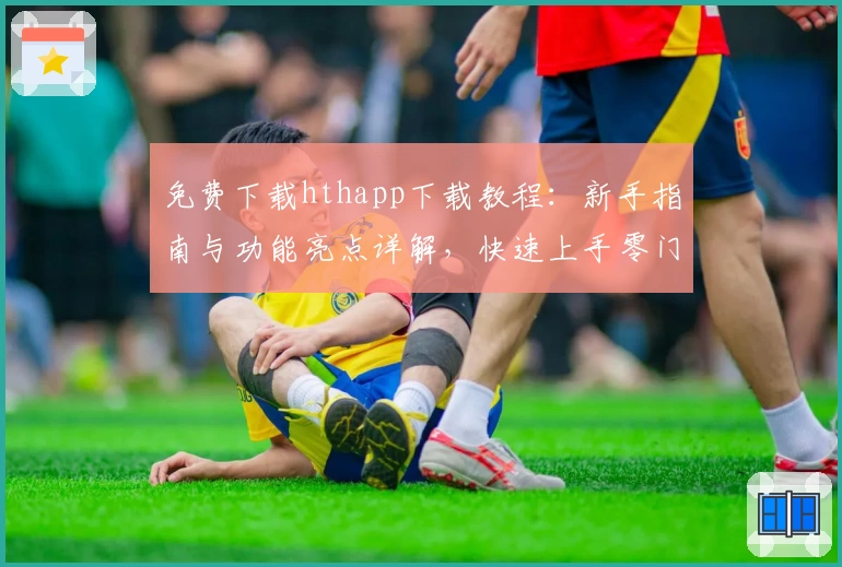 免费下载hthapp下载教程：新手指南与功能亮点详解，快速上手零门槛