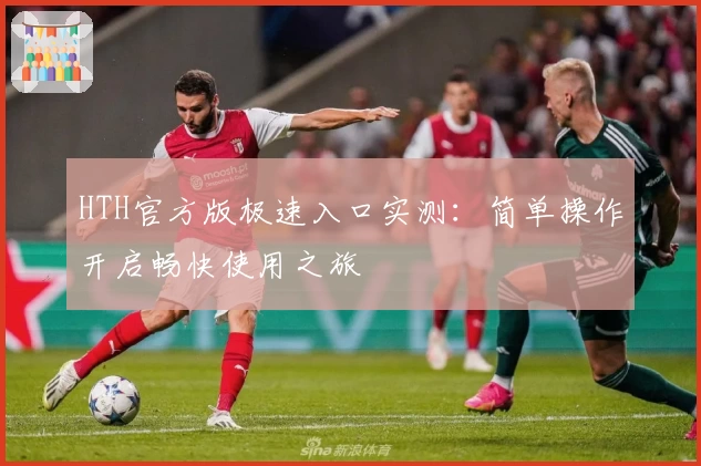 HTH官方版极速入口实测：简单操作开启畅快使用之旅