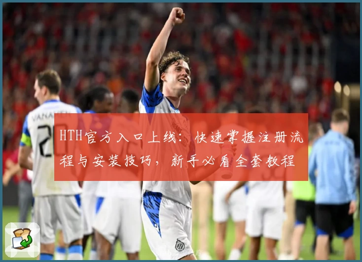 HTH官方入口上线：快速掌握注册流程与安装技巧，新手必看全套教程
