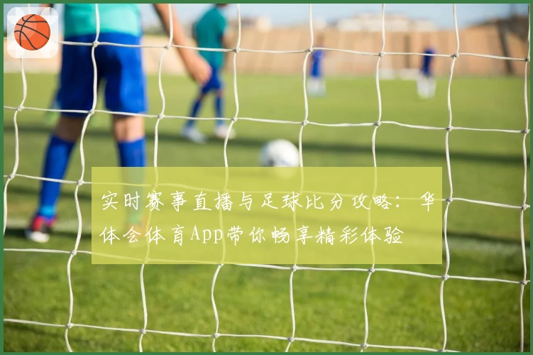 实时赛事直播与足球比分攻略：华体会体育App带你畅享精彩体验