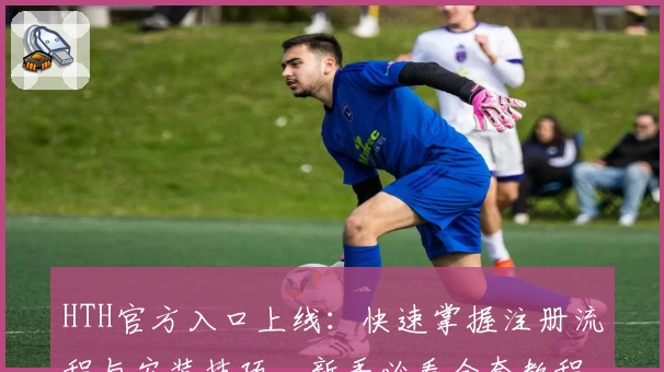 HTH官方入口上线：快速掌握注册流程与安装技巧，新手必看全套教程