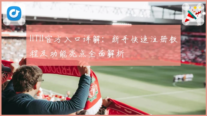 HTH官方入口详解：新手快速注册教程及功能亮点全面解析
