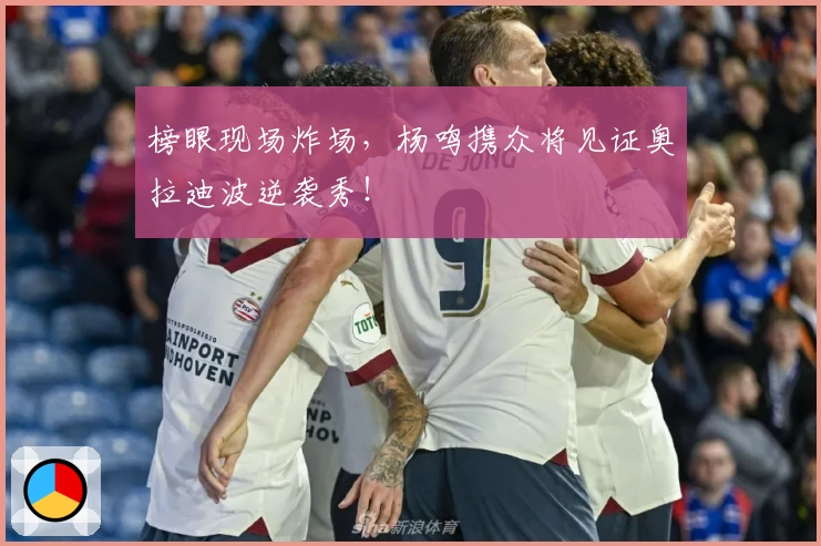 榜眼现场炸场,杨鸣携众将见证奥拉迪波逆袭秀!