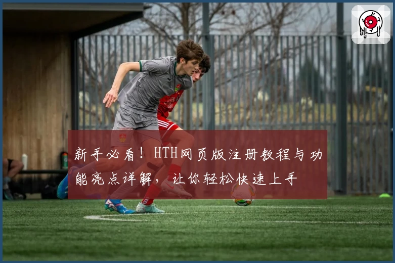 新手必看!HTH网页版注册教程与功能亮点详解,让你轻松快速上手