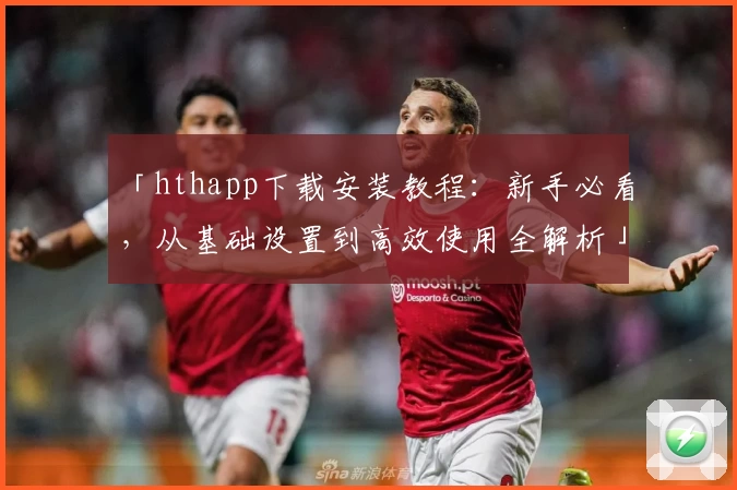「hthapp下载安装教程：新手必看，从基础设置到高效使用全解析」