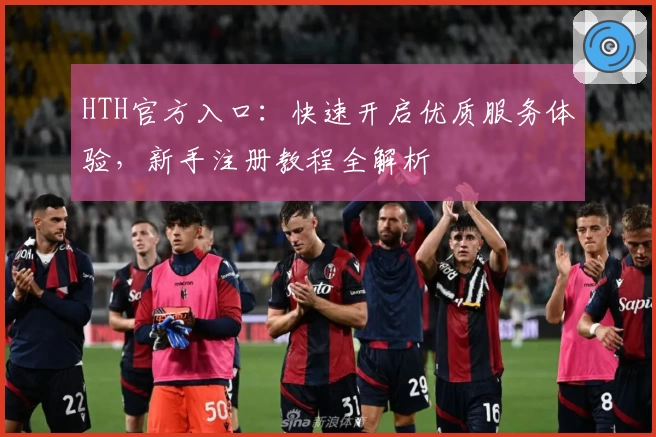 HTH官方入口：快速开启优质服务体验，新手注册教程全解析
