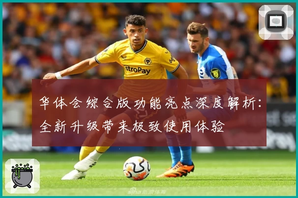 华体会综合版功能亮点深度解析：全新升级带来极致使用体验