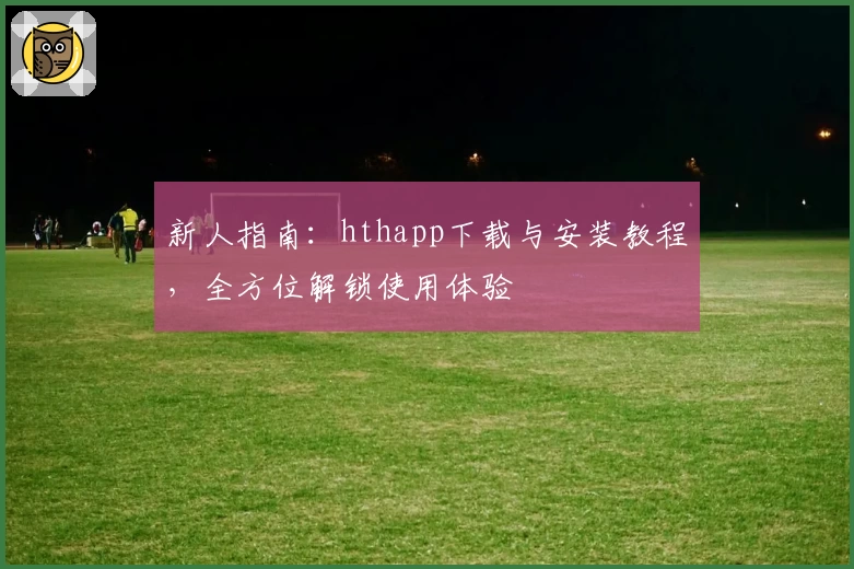 新人指南：hthapp下载与安装教程，全方位解锁使用体验