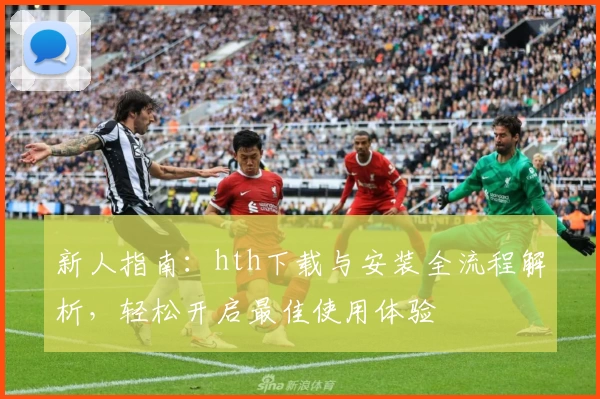 新人指南：hth下载与安装全流程解析，轻松开启最佳使用体验