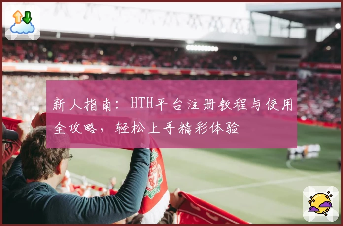 新人指南：HTH平台注册教程与使用全攻略，轻松上手精彩体验