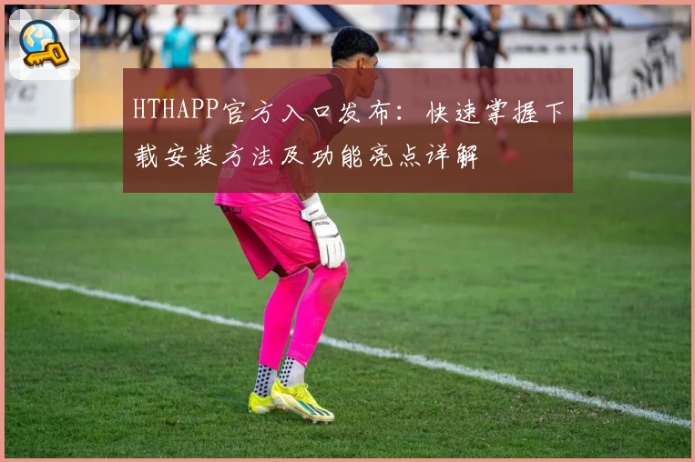 HTHAPP官方入口发布:快速掌握下载安装方法及功能亮点详解