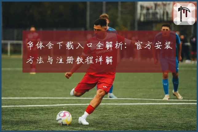 华体会下载入口全解析：官方安装方法与注册教程详解
