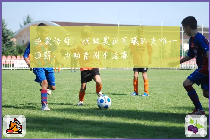 逆袭传奇!祝铭震获同曦队史唯一顶薪,力助首闯季后赛