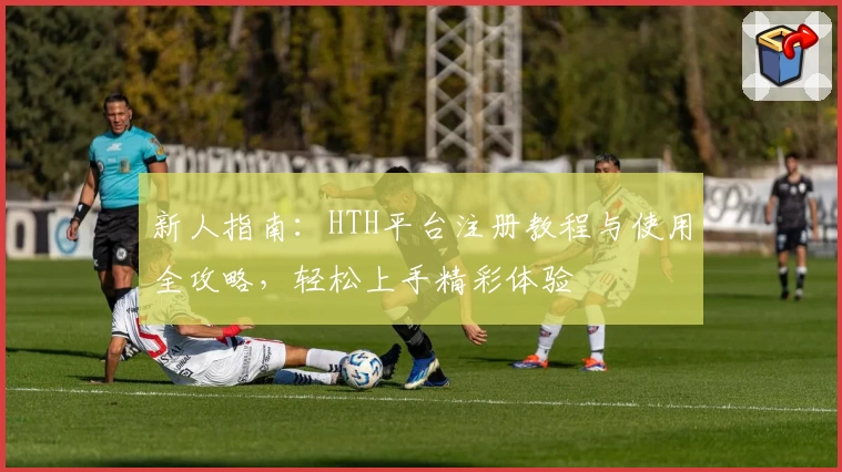 新人指南：HTH平台注册教程与使用全攻略，轻松上手精彩体验