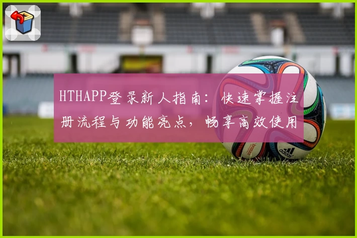 HTHAPP登录新人指南：快速掌握注册流程与功能亮点，畅享高效使用体验