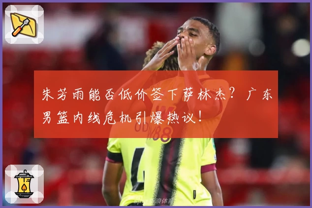 朱芳雨能否低价签下萨林杰?广东男篮内线危机引爆热议!