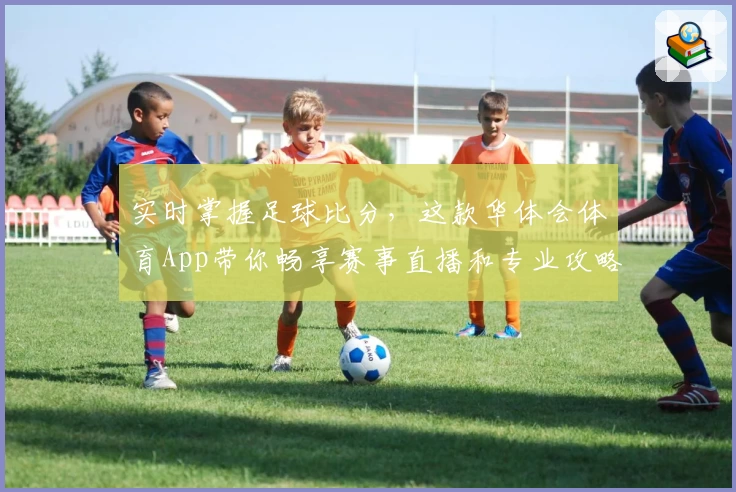 实时掌握足球比分,这款华体会体育App带你畅享赛事直播和专业攻略