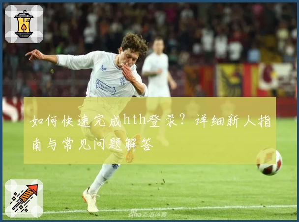 如何快速完成hth登录?详细新人指南与常见问题解答