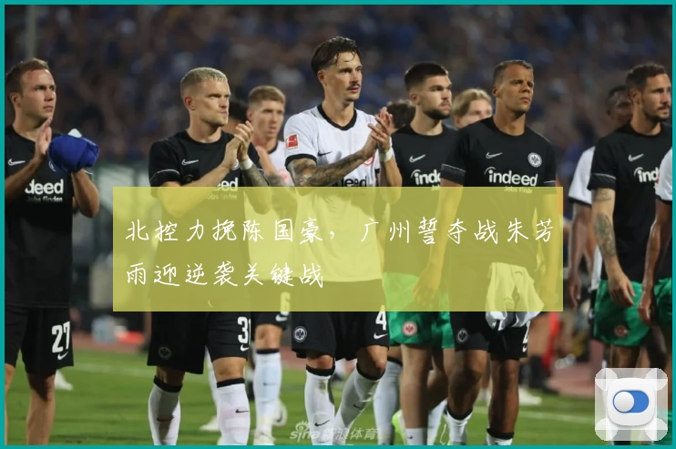 北控力挽陈国豪,广州誓夺战朱芳雨迎逆袭关键战