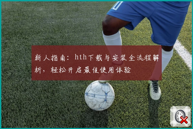 新人指南：hth下载与安装全流程解析，轻松开启最佳使用体验