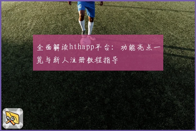 全面解读hthapp平台：功能亮点一览与新人注册教程指导