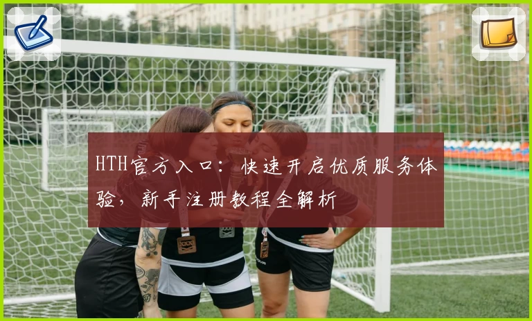 HTH官方入口：快速开启优质服务体验，新手注册教程全解析