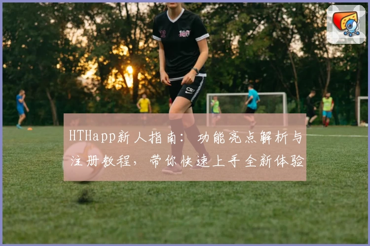 HTHapp新人指南：功能亮点解析与注册教程，带你快速上手全新体验