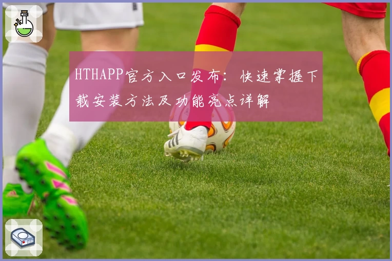 HTHAPP官方入口发布：快速掌握下载安装方法及功能亮点详解