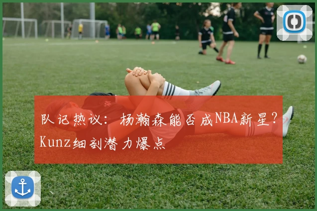 队记热议:杨瀚森能否成NBA新星?Kunz细剖潜力爆点