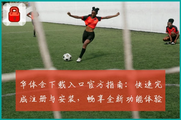 华体会下载入口官方指南：快速完成注册与安装，畅享全新功能体验